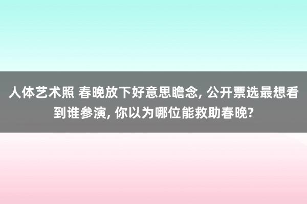 人体艺术照 春晚放下好意思瞻念， 公开票选最想看到谁参演， 你以为哪位能救助春晚?
