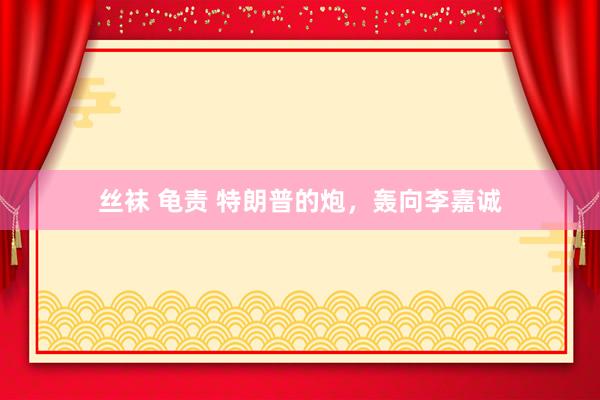 丝袜 龟责 特朗普的炮，轰向李嘉诚