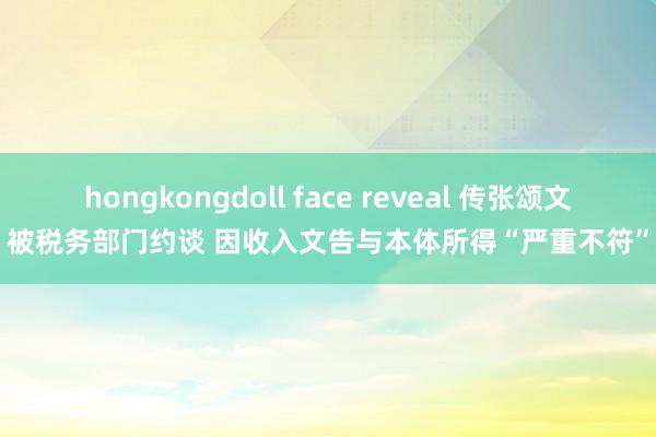 hongkongdoll face reveal 传张颂文被税务部门约谈 因收入文告与本体所得“严重不符”