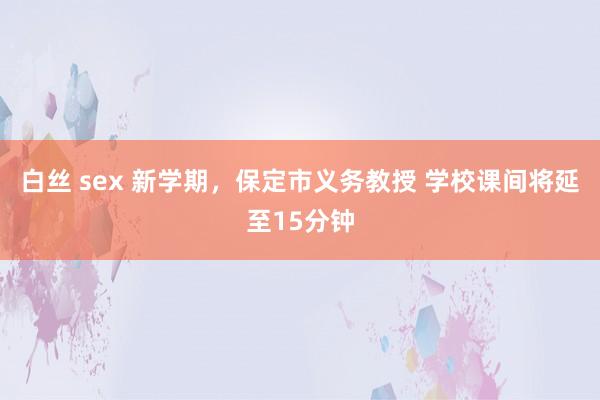 白丝 sex 新学期，保定市义务教授 学校课间将延至15分钟