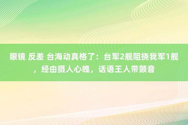 眼镜 反差 台海动真格了：台军2舰阻挠我军1舰，经由摄人心魄，话语王人带颤音