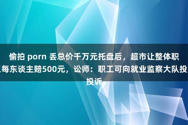 偷拍 porn 丢总价千万元托盘后，超市让整体职工每东谈主赔500元，讼师：职工可向就业监察大队投诉
