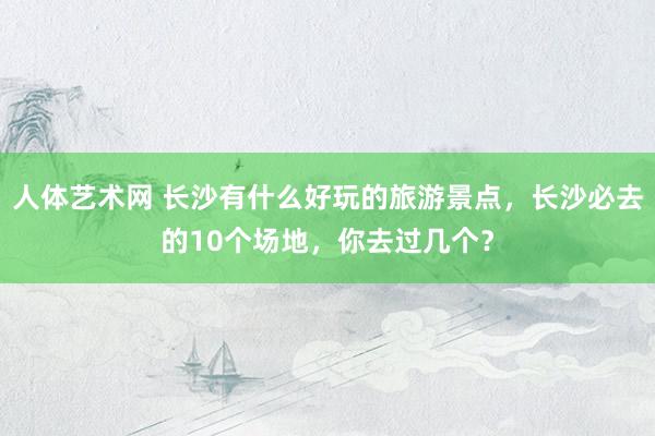 人体艺术网 长沙有什么好玩的旅游景点，长沙必去的10个场地，你去过几个？