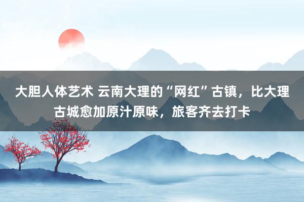 大胆人体艺术 云南大理的“网红”古镇，比大理古城愈加原汁原味，旅客齐去打卡