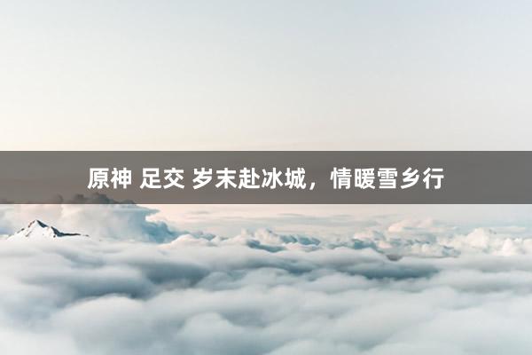 原神 足交 岁末赴冰城，情暖雪乡行