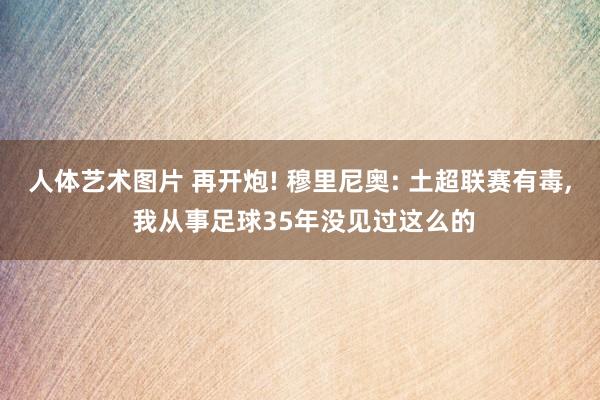 人体艺术图片 再开炮! 穆里尼奥: 土超联赛有毒， 我从事足球35年没见过这么的