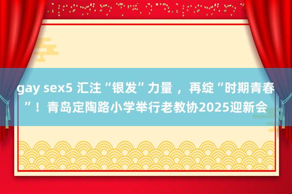 gay sex5 汇注“银发”力量 ，再绽“时期青春”！青岛定陶路小学举行老教协2025迎新会