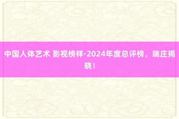 中国人体艺术 影视榜样·2024年度总评榜，端庄揭晓！