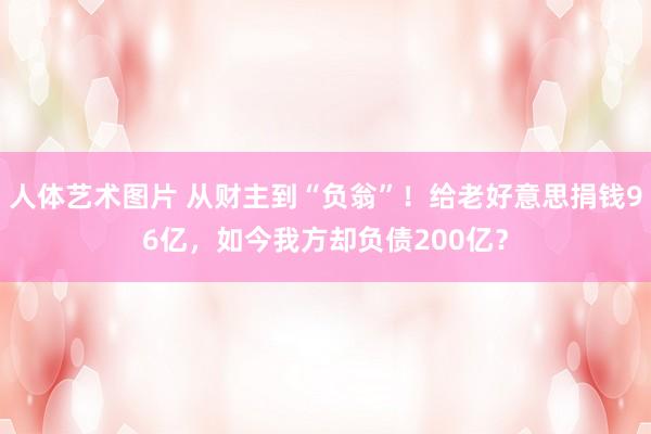 人体艺术图片 从财主到“负翁”！给老好意思捐钱96亿，如今我方却负债200亿？