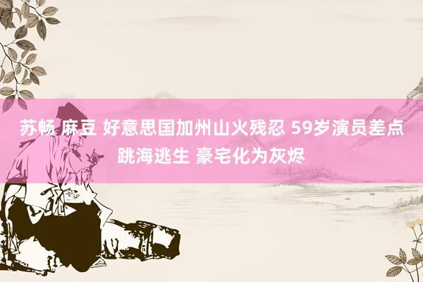 苏畅 麻豆 好意思国加州山火残忍 59岁演员差点跳海逃生 豪宅化为灰烬