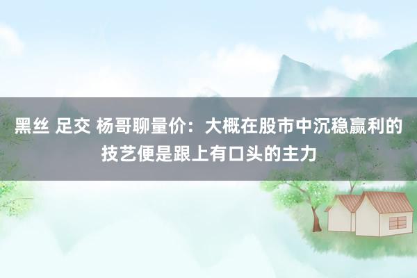 黑丝 足交 杨哥聊量价：大概在股市中沉稳赢利的技艺便是跟上有口头的主力