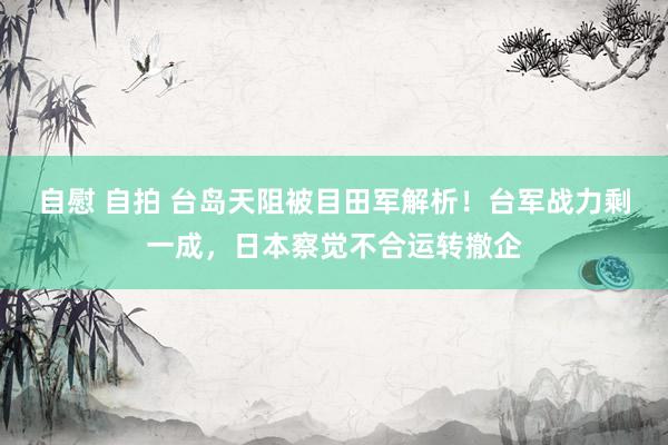 自慰 自拍 台岛天阻被目田军解析！台军战力剩一成，日本察觉不合运转撤企