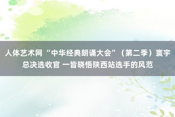 人体艺术网 “中华经典朗诵大会”（第二季）寰宇总决选收官 一皆晓悟陕西站选手的风范