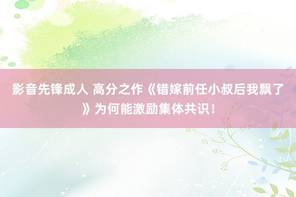 影音先锋成人 高分之作《错嫁前任小叔后我飘了》为何能激励集体共识！