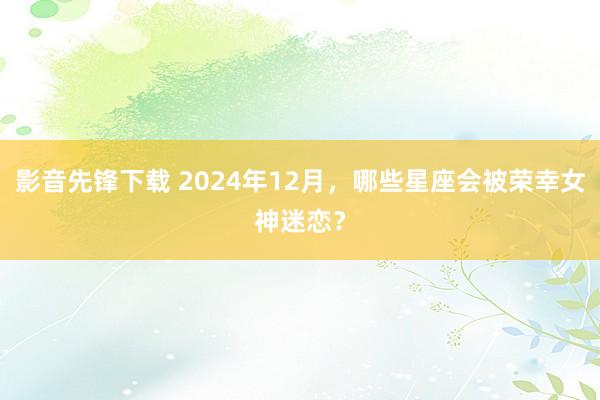 影音先锋下载 2024年12月，哪些星座会被荣幸女神迷恋？