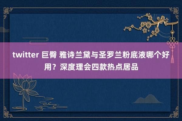 twitter 巨臀 雅诗兰黛与圣罗兰粉底液哪个好用？深度理会四款热点居品