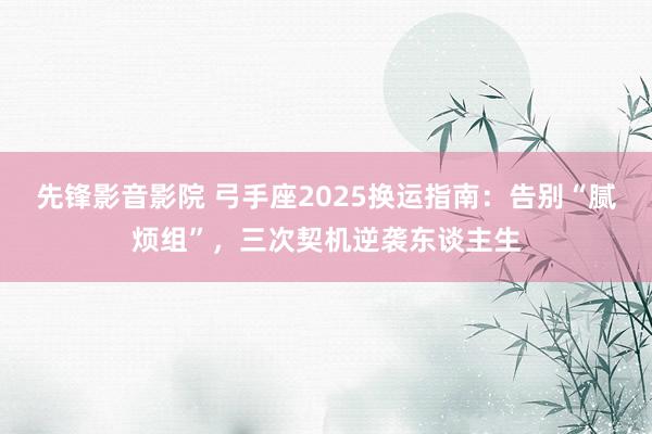 先锋影音影院 弓手座2025换运指南：告别“腻烦组”，三次契机逆袭东谈主生