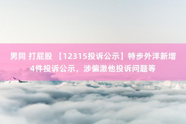 男同 打屁股 【12315投诉公示】特步外洋新增4件投诉公示，涉偏激他投诉问题等