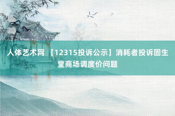 人体艺术网 【12315投诉公示】消耗者投诉固生堂商场调度价问题