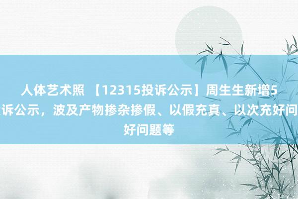人体艺术照 【12315投诉公示】周生生新增5件投诉公示，波及产物掺杂掺假、以假充真、以次充好问题等