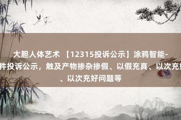大胆人体艺术 【12315投诉公示】涂鸦智能-W新增3件投诉公示，触及产物掺杂掺假、以假充真、以次充好问题等