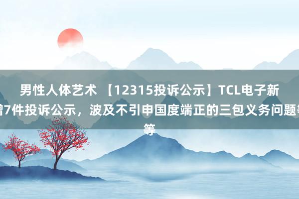 男性人体艺术 【12315投诉公示】TCL电子新增7件投诉公示，波及不引申国度端正的三包义务问题等