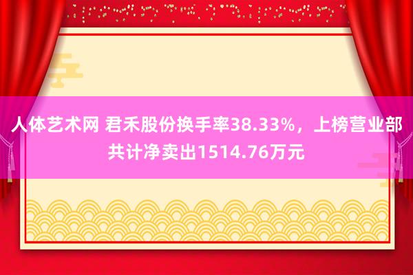 人体艺术网 君禾股份换手率38.33%，上榜营业部共计净卖出1514.76万元