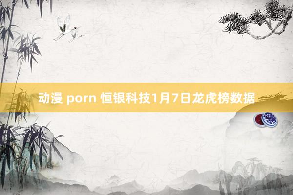 动漫 porn 恒银科技1月7日龙虎榜数据