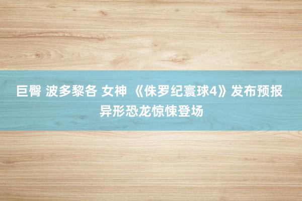 巨臀 波多黎各 女神 《侏罗纪寰球4》发布预报 异形恐龙惊悚登场