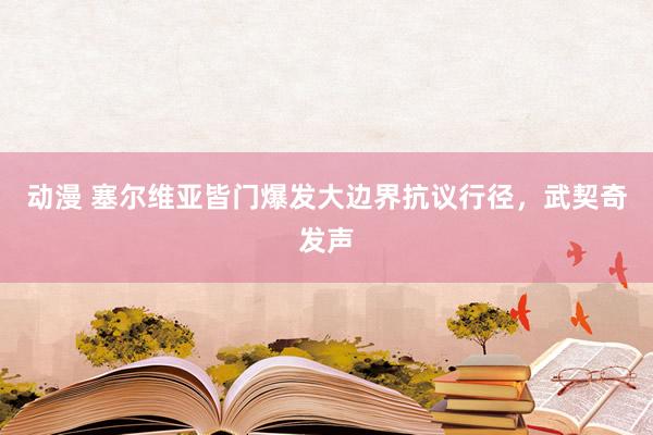 动漫 塞尔维亚皆门爆发大边界抗议行径，武契奇发声