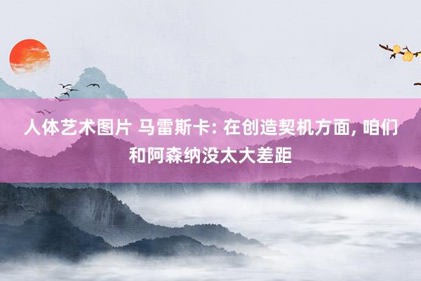 人体艺术图片 马雷斯卡: 在创造契机方面， 咱们和阿森纳没太大差距