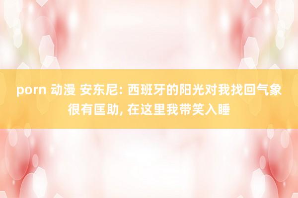 porn 动漫 安东尼: 西班牙的阳光对我找回气象很有匡助， 在这里我带笑入睡