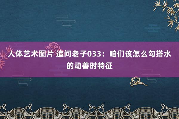 人体艺术图片 追问老子033：咱们该怎么勾搭水的动善时特征