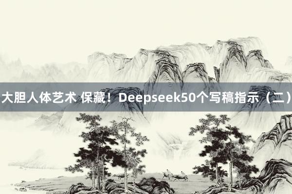 大胆人体艺术 保藏！Deepseek50个写稿指示（二）