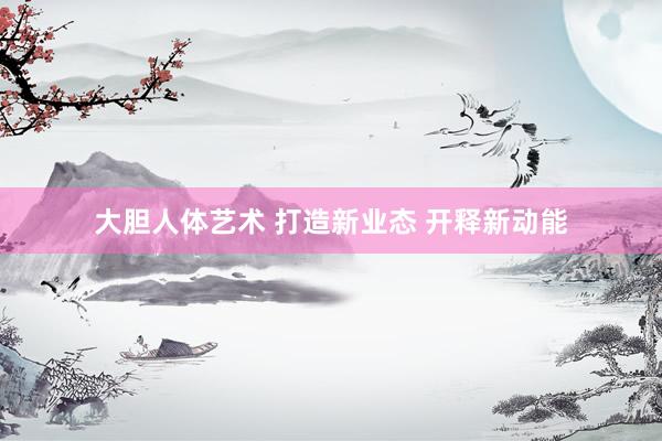 大胆人体艺术 打造新业态 开释新动能