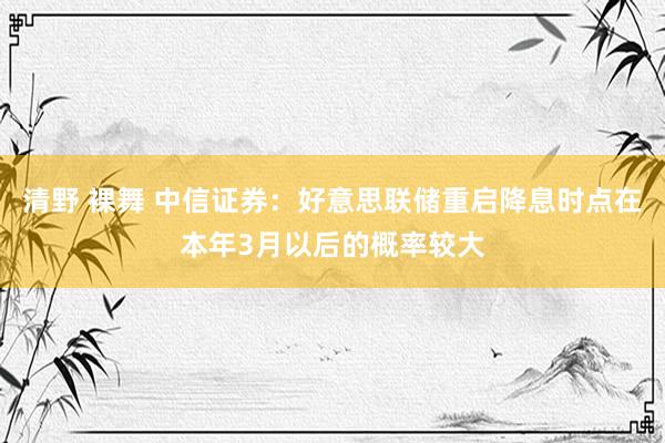 清野 裸舞 中信证券：好意思联储重启降息时点在本年3月以后的概率较大