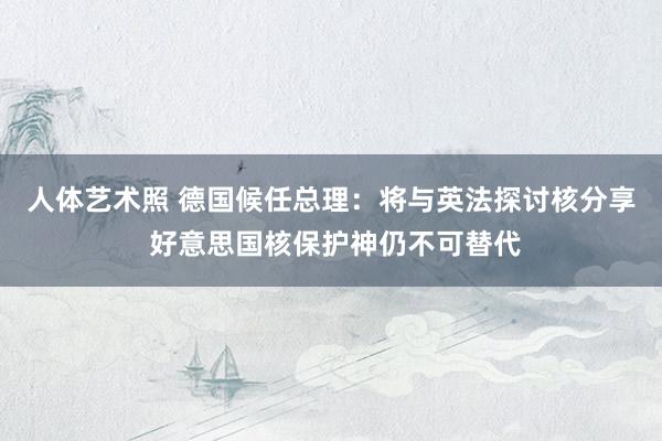 人体艺术照 德国候任总理：将与英法探讨核分享 好意思国核保护神仍不可替代