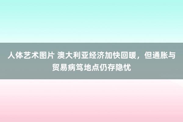 人体艺术图片 澳大利亚经济加快回暖，但通胀与贸易病笃地点仍存隐忧