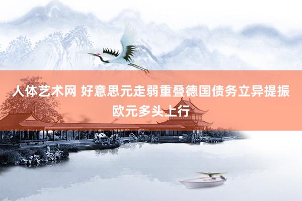 人体艺术网 好意思元走弱重叠德国债务立异提振欧元多头上行