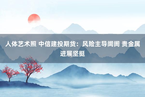 人体艺术照 中信建投期货：风险主导阛阓 贵金属进展坚挺