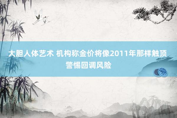 大胆人体艺术 机构称金价将像2011年那样触顶 警惕回调风险