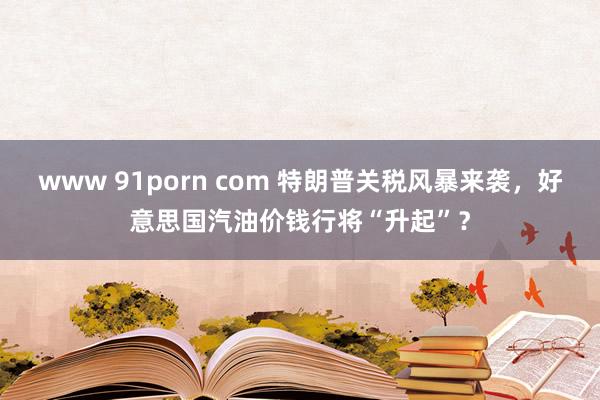www 91porn com 特朗普关税风暴来袭，好意思国汽油价钱行将“升起”？