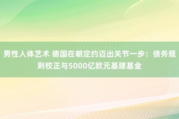 男性人体艺术 德国在朝定约迈出关节一步：债务规则校正与5000亿欧元基建基金
