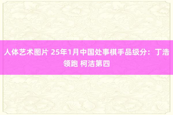 人体艺术图片 25年1月中国处事棋手品级分：丁浩领跑 柯洁第四