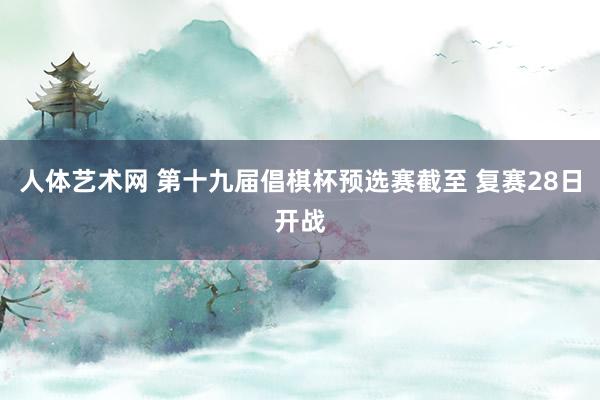 人体艺术网 第十九届倡棋杯预选赛截至 复赛28日开战