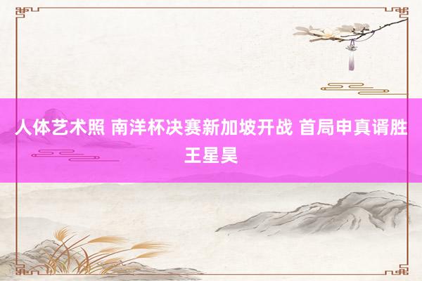 人体艺术照 南洋杯决赛新加坡开战 首局申真谞胜王星昊
