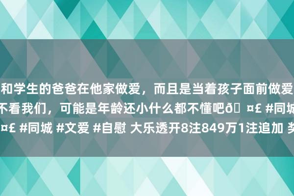 和学生的爸爸在他家做爱，而且是当着孩子面前做爱，太刺激了，孩子完全不看我们，可能是年龄还小什么都不懂吧🤣 #同城 #文爱 #自慰 大乐透开8注849万1注追加 奖池余额11.3亿