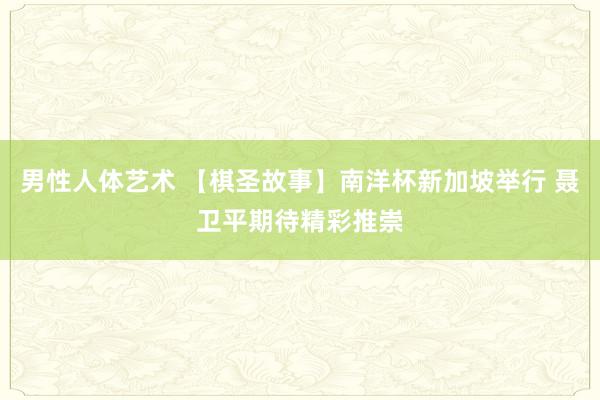 男性人体艺术 【棋圣故事】南洋杯新加坡举行 聂卫平期待精彩推崇