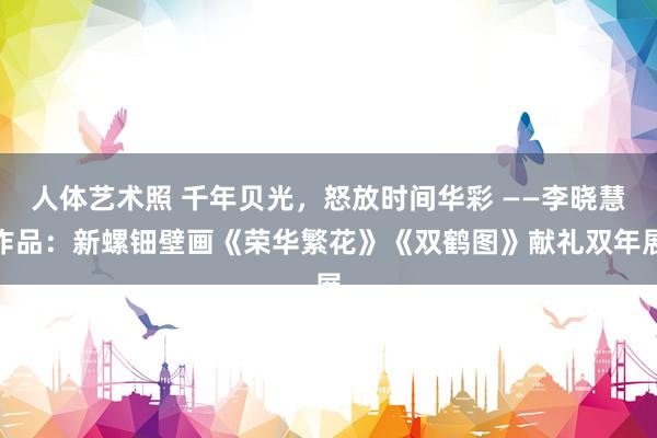 人体艺术照 千年贝光，怒放时间华彩 ——李晓慧作品：新螺钿壁画《荣华繁花》《双鹤图》献礼双年展