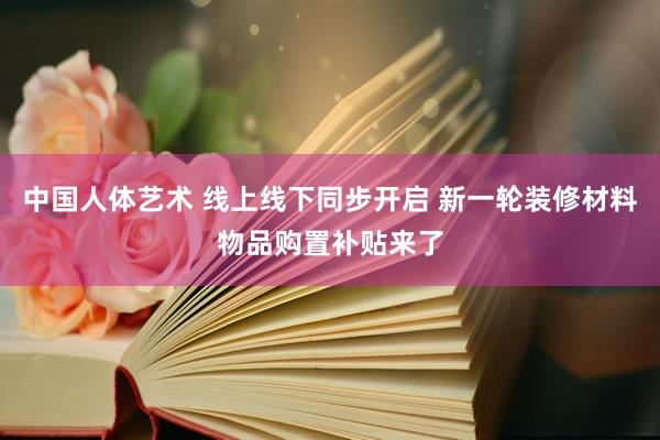 中国人体艺术 线上线下同步开启 新一轮装修材料物品购置补贴来了